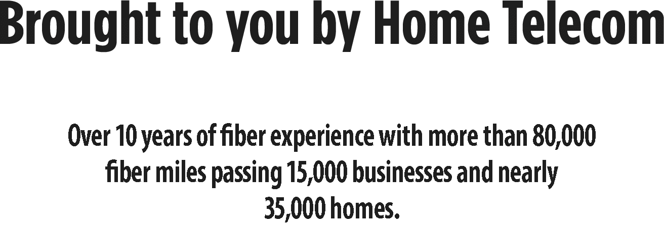 Brought to you by Home Telecom, Leasers in fiber technology, over 10 years of fiber experience with more than 80,000 fiber miles passing 15,000 businesses and nearly 35,000 homes